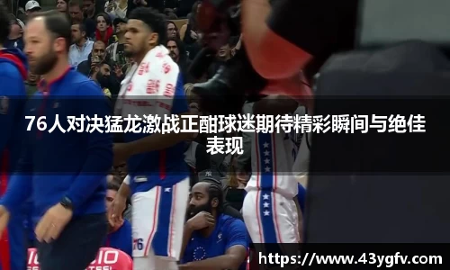 76人对决猛龙激战正酣球迷期待精彩瞬间与绝佳表现